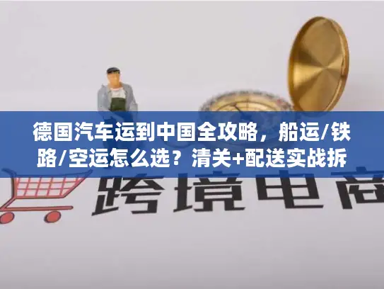 德国汽车运到中国全攻略，船运/铁路/空运怎么选？清关+配送实战拆解
