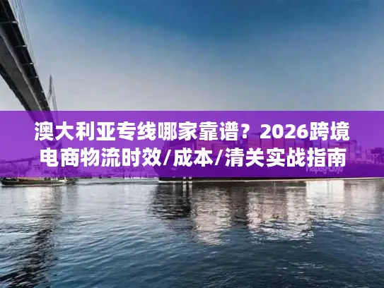 澳大利亚专线哪家靠谱？2026跨境电商物流时效/成本/清关实战指南