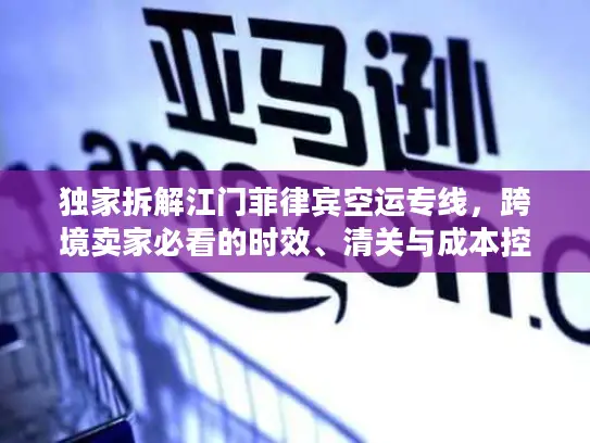 独家拆解江门菲律宾空运专线，跨境卖家必看的时效、清关与成本控制全攻略