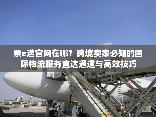票e送官网在哪？跨境卖家必知的国际物流服务直达通道与高效技巧