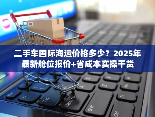 二手车国际海运价格多少？2025年最新舱位报价+省成本实操干货