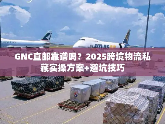 GNC直邮靠谱吗？2025跨境物流私藏实操方案+避坑技巧