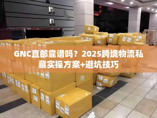 GNC直邮靠谱吗？2025跨境物流私藏实操方案+避坑技巧