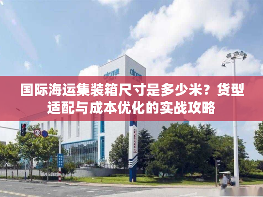 国际海运集装箱尺寸是多少米？货型适配与成本优化的实战攻略