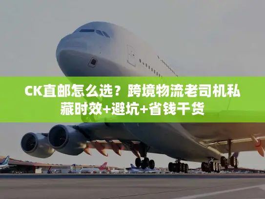 CK直邮怎么选？跨境物流老司机私藏时效+避坑+省钱干货