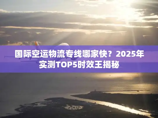 国际空运物流专线哪家快？2025年实测TOP5时效王揭秘