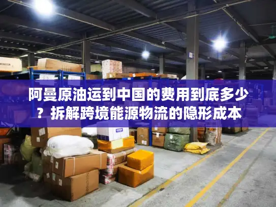 阿曼原油运到中国的费用到底多少？拆解跨境能源物流的隐形成本