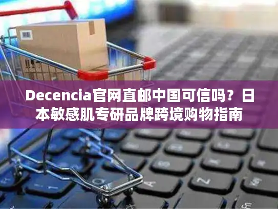 Decencia官网直邮中国可信吗？日本敏感肌专研品牌跨境购物指南