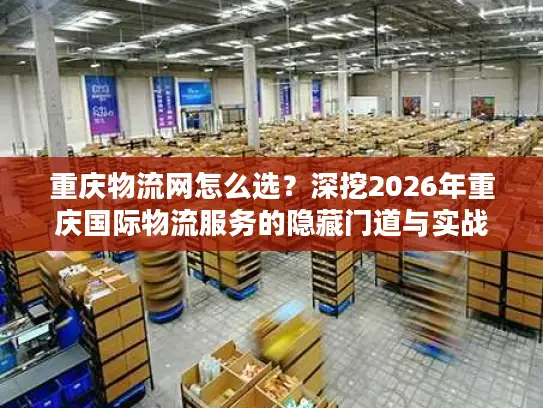 重庆物流网怎么选？深挖2026年重庆国际物流服务的隐藏门道与实战案例