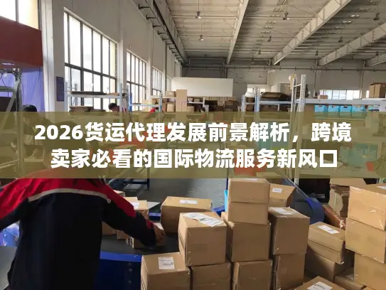 2026货运代理发展前景解析，跨境卖家必看的国际物流服务新风口