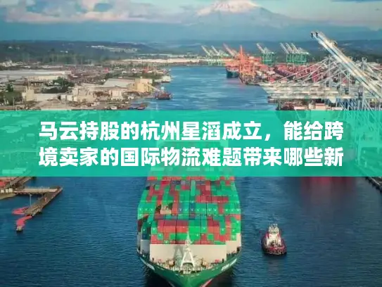 马云持股的杭州星滔成立，能给跨境卖家的国际物流难题带来哪些新解法？