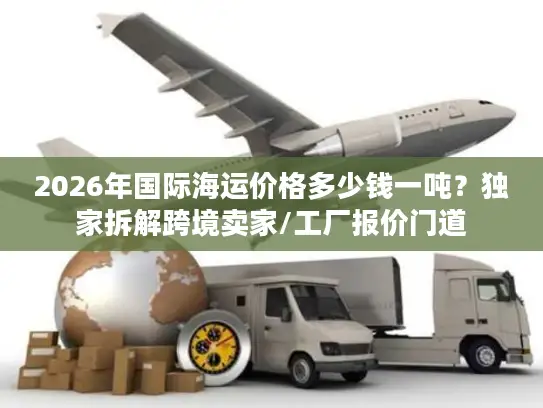 2026年国际海运价格多少钱一吨？独家拆解跨境卖家/工厂报价门道