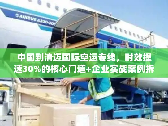 中国到清迈国际空运专线，时效提速30%的核心门道+企业实战案例拆解