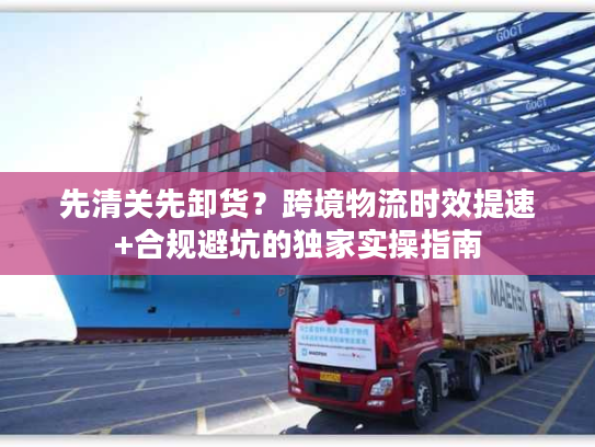 先清关先卸货？跨境物流时效提速+合规避坑的独家实操指南