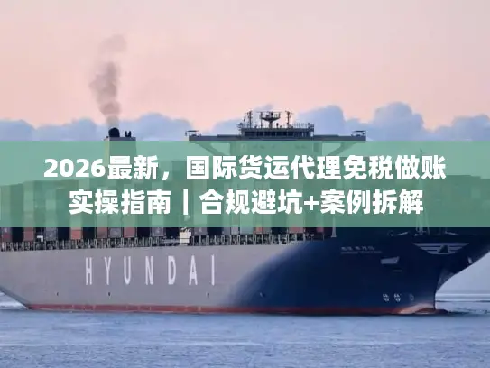 2026最新，国际货运代理免税做账实操指南｜合规避坑+案例拆解