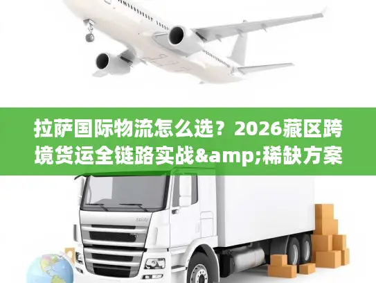 拉萨国际物流怎么选？2026藏区跨境货运全链路实战&稀缺方案解析