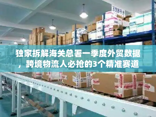 独家拆解海关总署一季度外贸数据,跨境物流人必抢的3个精准赛道 独家拆解海关总署一季度外贸数据,跨境物流人必抢的3个精准赛道