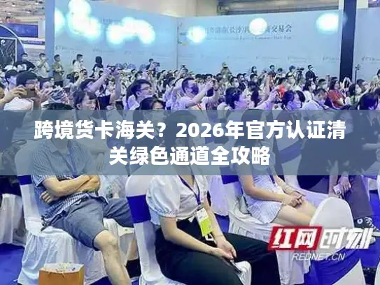 跨境货卡海关？2026年官方认证清关绿色通道全攻略