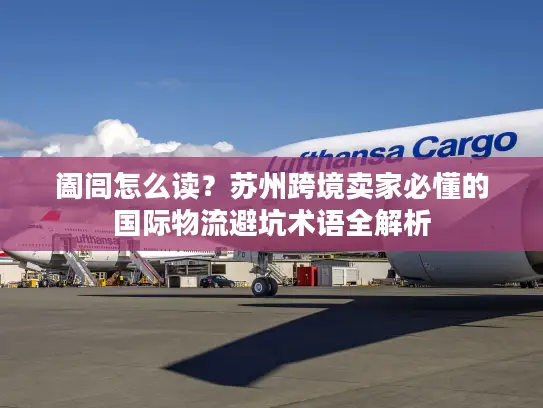 阖闾怎么读？苏州跨境卖家必懂的国际物流避坑术语全解析