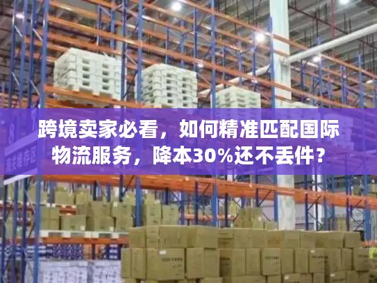 跨境卖家必看，如何精准匹配国际物流服务，降本30%还不丢件？