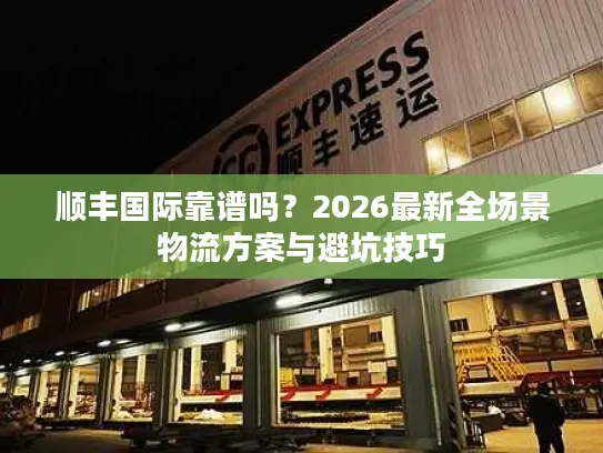 顺丰国际靠谱吗？2026最新全场景物流方案与避坑技巧