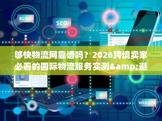 够快物流网靠谱吗？2026跨境卖家必看的国际物流服务实测&避坑指南