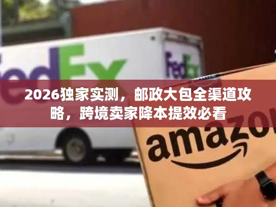 2026独家实测，邮政大包全渠道攻略，跨境卖家降本提效必看