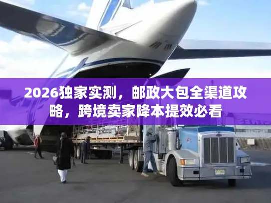 2026独家实测，邮政大包全渠道攻略，跨境卖家降本提效必看
