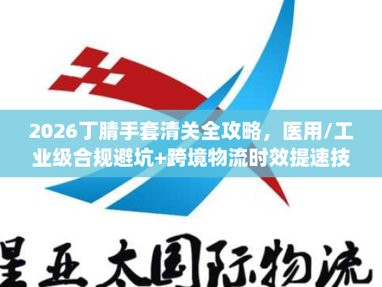 2026丁腈手套清关全攻略，医用/工业级合规避坑+跨境物流时效提速技巧