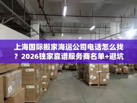 上海国际搬家海运公司电话怎么找？2026独家靠谱服务商名单+避坑全攻略