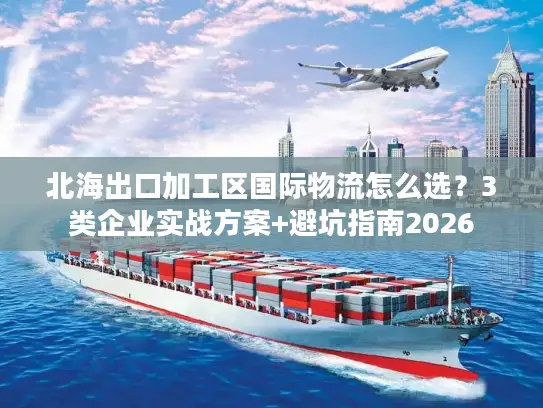 北海出口加工区国际物流怎么选？3类企业实战方案+避坑指南2026