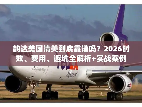 韵达美国清关到底靠谱吗？2026时效、费用、避坑全解析+实战案例