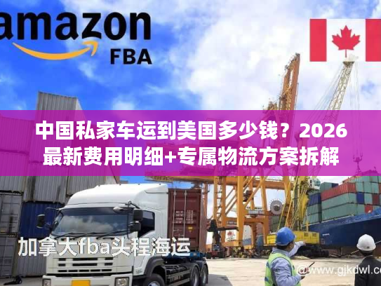 中国私家车运到美国多少钱？2026最新费用明细+专属物流方案拆解