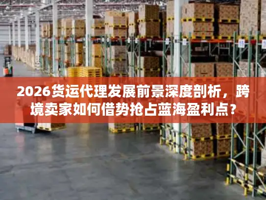2026货运代理发展前景深度剖析，跨境卖家如何借势抢占蓝海盈利点？