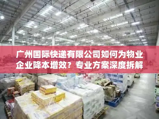 广州国际快递有限公司如何为物业企业降本增效？专业方案深度拆解