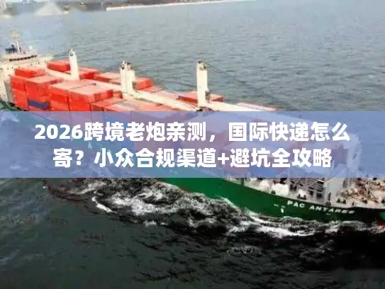 2026跨境老炮亲测，国际快递怎么寄？小众合规渠道+避坑全攻略