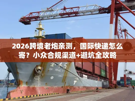 2026跨境老炮亲测，国际快递怎么寄？小众合规渠道+避坑全攻略