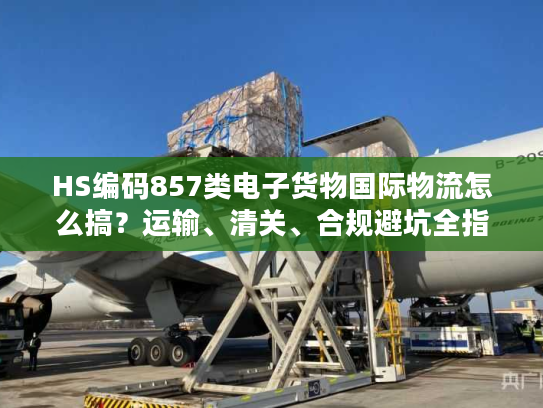 HS编码857类电子货物国际物流怎么搞？运输、清关、合规避坑全指南