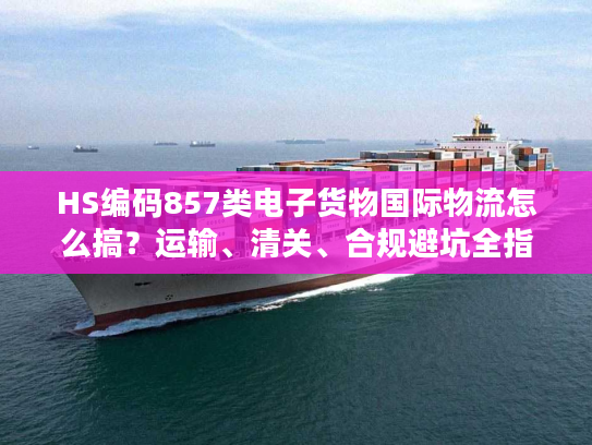 HS编码857类电子货物国际物流怎么搞？运输、清关、合规避坑全指南