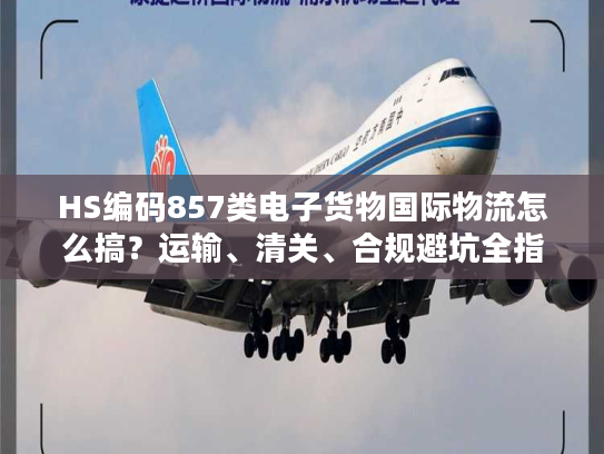 HS编码857类电子货物国际物流怎么搞？运输、清关、合规避坑全指南