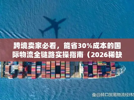 跨境卖家必看，能省30%成本的国际物流全链路实操指南（2026稀缺版）