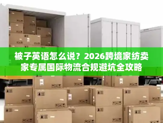 被子英语怎么说？2026跨境家纺卖家专属国际物流合规避坑全攻略