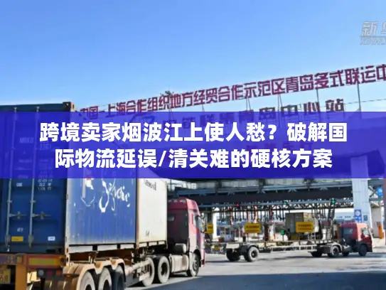 跨境卖家烟波江上使人愁？破解国际物流延误/清关难的硬核方案