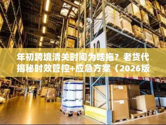 年初跨境清关时间为啥拖？老货代揭秘时效管控+应急方案（2026版）