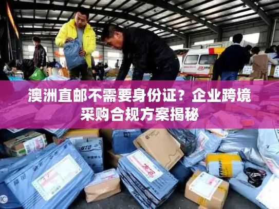 澳洲直邮不需要身份证？企业跨境采购合规方案揭秘