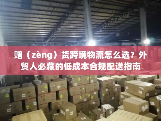 赠（zèng）货跨境物流怎么选？外贸人必藏的低成本合规配送指南