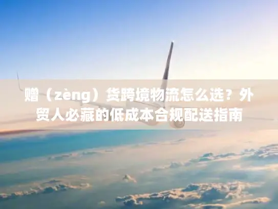 赠（zèng）货跨境物流怎么选？外贸人必藏的低成本合规配送指南