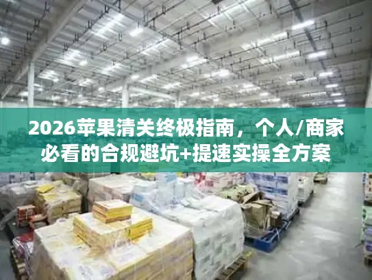 2026苹果清关终极指南，个人/商家必看的合规避坑+提速实操全方案