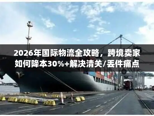 2026年国际物流全攻略，跨境卖家如何降本30%+解决清关/丢件痛点？