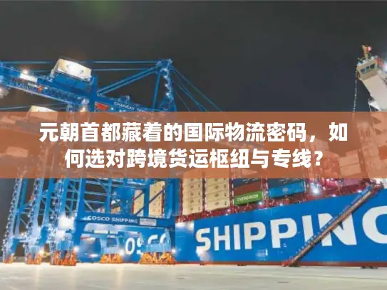 元朝首都藏着的国际物流密码，如何选对跨境货运枢纽与专线？